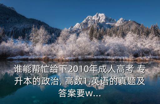 誰能幫忙給下2010年成人高考 專升本的政治, 高數(shù)1,英語的真題及答案要w...