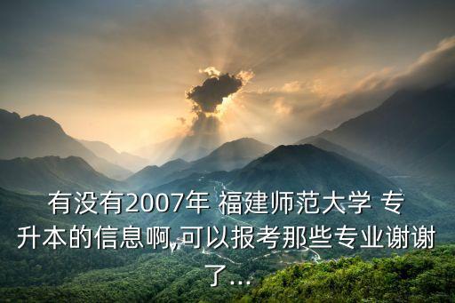 有沒有2007年 福建師范大學(xué) 專升本的信息啊,可以報考那些專業(yè)謝謝了...