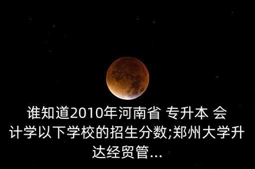 誰知道2010年河南省 專升本 會計學(xué)以下學(xué)校的招生分數(shù);鄭州大學(xué)升達經(jīng)貿(mào)管...