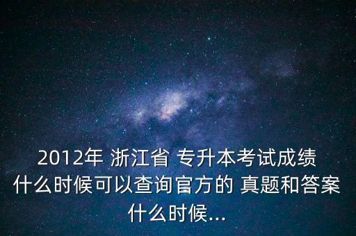 2012年 浙江省 專升本考試成績什么時候可以查詢官方的 真題和答案什么時候...