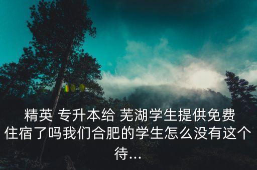  精英 專升本給 蕪湖學(xué)生提供免費(fèi)住宿了嗎我們合肥的學(xué)生怎么沒(méi)有這個(gè)待...