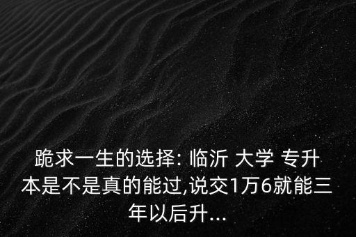 跪求一生的選擇: 臨沂 大學(xué) 專升本是不是真的能過(guò),說(shuō)交1萬(wàn)6就能三年以后升...