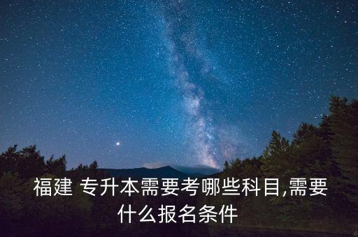  福建 專升本需要考哪些科目,需要什么報名條件