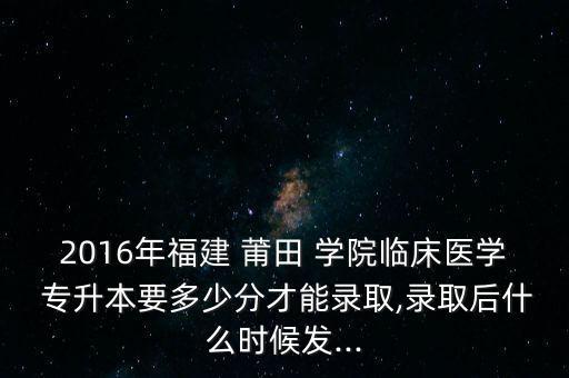 2016年福建 莆田 學(xué)院臨床醫(yī)學(xué) 專升本要多少分才能錄取,錄取后什么時(shí)候發(fā)...