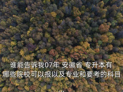 誰能告訴我07年 安徽省 專升本有哪些院校可以報(bào)以及專業(yè)和要考的科目...