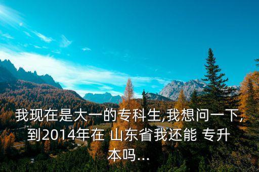 我現(xiàn)在是大一的?？粕?我想問一下,到2014年在 山東省我還能 專升本嗎...