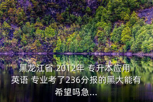 黑龍江省 2012年 專升本應(yīng)用 英語(yǔ) 專業(yè)考了236分報(bào)的黑大能有希望嗎急...