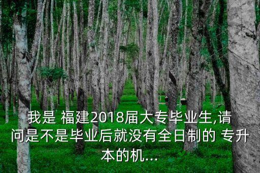 我是 福建2018屆大專畢業(yè)生,請問是不是畢業(yè)后就沒有全日制的 專升本的機...