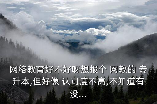 網絡教育好不好呀想報個 網教的 專升本,但好像 認可度不高,不知道有沒...