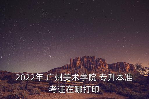 2022年 廣州美術(shù)學(xué)院 專升本準(zhǔn)考證在哪打印