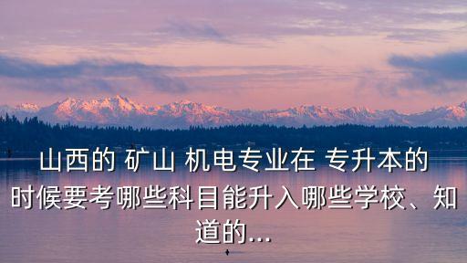 山西的 礦山 機電專業(yè)在 專升本的時候要考哪些科目能升入哪些學(xué)校、知道的...