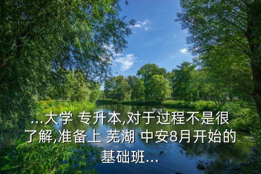 ...大學(xué) 專升本,對于過程不是很了解,準(zhǔn)備上 蕪湖 中安8月開始的基礎(chǔ)班...