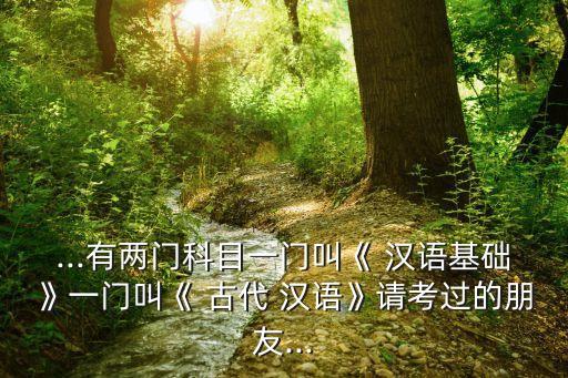 ...有兩門(mén)科目一門(mén)叫《 漢語(yǔ)基礎(chǔ)》一門(mén)叫《 古代 漢語(yǔ)》請(qǐng)考過(guò)的朋友...