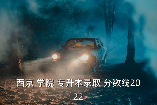 西京 學(xué)院 專升本錄取 分?jǐn)?shù)線2022