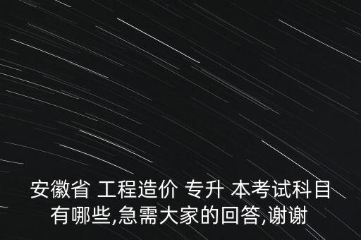 安徽省 工程造價 專升 本考試科目有哪些,急需大家的回答,謝謝