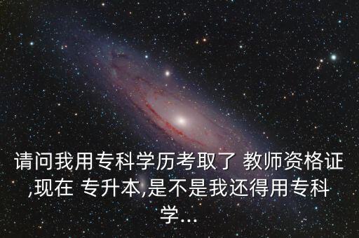 請問我用專科學(xué)歷考取了 教師資格證,現(xiàn)在 專升本,是不是我還得用?？茖W(xué)...