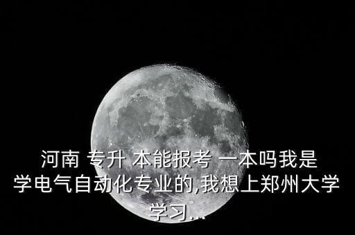  河南 專升 本能報考 一本嗎我是學(xué)電氣自動化專業(yè)的,我想上鄭州大學(xué)學(xué)習(xí)...