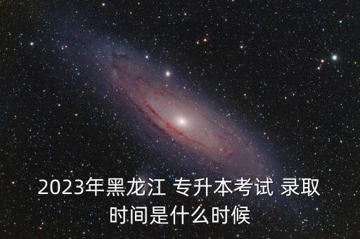 2023年黑龍江 專升本考試 錄取時(shí)間是什么時(shí)候