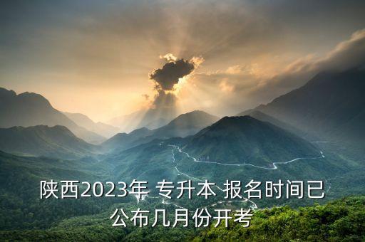 陜西2023年 專升本 報(bào)名時(shí)間已公布幾月份開(kāi)考