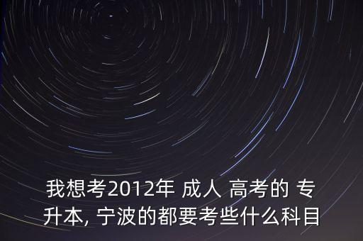 我想考2012年 成人 高考的 專升本, 寧波的都要考些什么科目