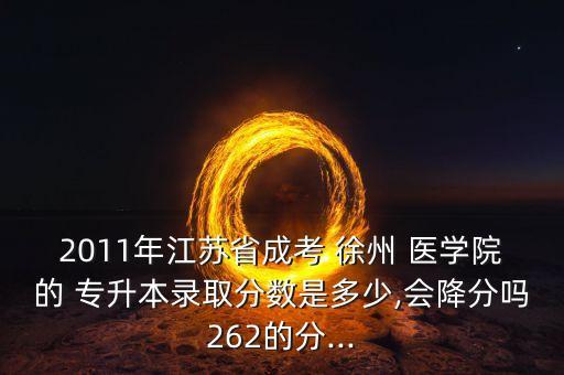 2011年江蘇省成考 徐州 醫(yī)學(xué)院的 專升本錄取分?jǐn)?shù)是多少,會(huì)降分嗎262的分...