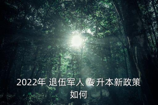 2022年 退伍軍人 專升本新政策如何