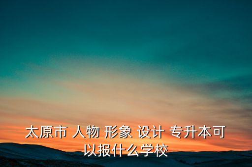 太原市 人物 形象 設計 專升本可以報什么學校