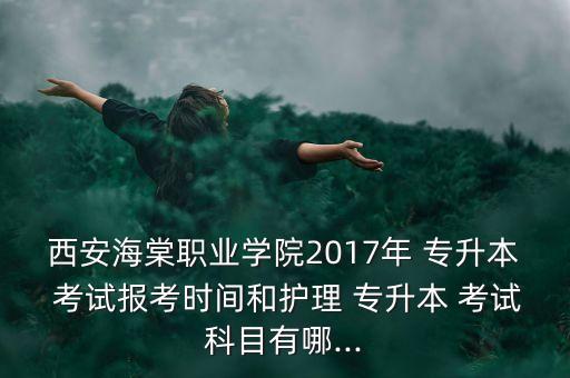 西安海棠職業(yè)學院2017年 專升本 考試報考時間和護理 專升本 考試科目有哪...