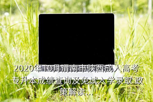 2020年10月渭南市陜西成人高考 專升本成績查詢及免試入學錄取 政策解讀...