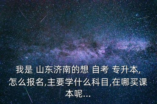 我是 山東濟南的想 自考 專升本,怎么報名,主要學什么科目,在哪買課本呢...