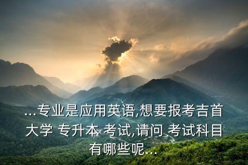 ...專業(yè)是應(yīng)用英語,想要報考吉首大學(xué) 專升本 考試,請問 考試科目有哪些呢...