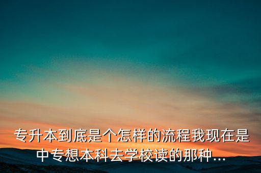  專升本到底是個怎樣的流程我現(xiàn)在是中專想本科去學校讀的那種...