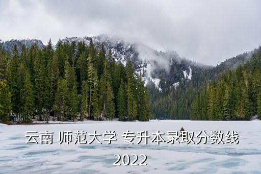  云南 師范大學(xué) 專升本錄取分?jǐn)?shù)線2022