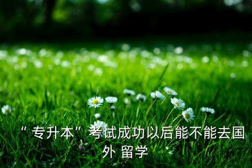 “ 專升本”考試成功以后能不能去國外 留學(xué)