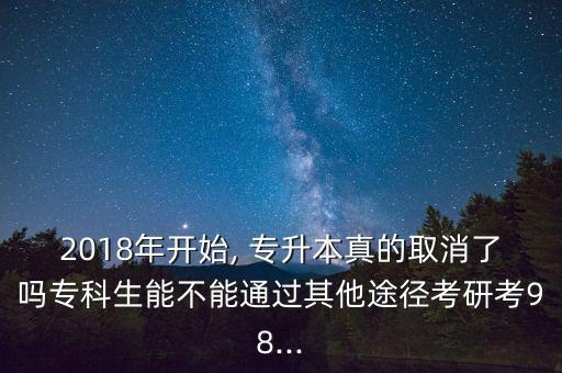 2018年開始, 專升本真的取消了嗎專科生能不能通過其他途徑考研考98...