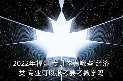 2022年福建 專升本有哪些 經(jīng)濟(jì)類 專業(yè)可以報(bào)考要考數(shù)學(xué)嗎