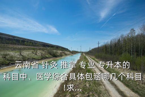 云南省 針灸 推拿 專業(yè) 專升本的科目中、醫(yī)學綜合具體包涵哪幾個科目!求...