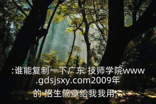 :誰能復(fù)制一下廣東 技師學(xué)院www.gdsjsxy.com2009年的 招生簡(jiǎn)章給我我用...