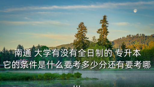  南通 大學(xué)有沒有全日制的 專升本它的條件是什么要考多少分還有要考哪...