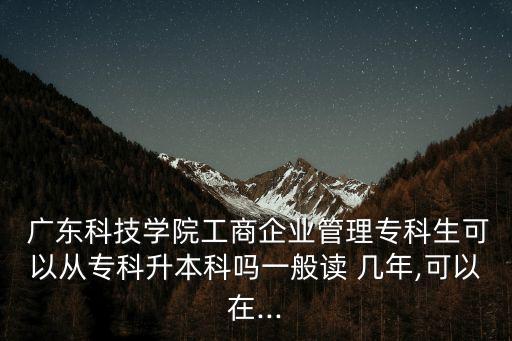  廣東科技學院工商企業(yè)管理?？粕梢詮膶？粕究茊嵋话阕x 幾年,可以在...