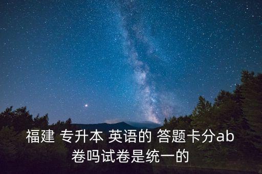 福建 專升本 英語(yǔ)的 答題卡分ab卷嗎試卷是統(tǒng)一的