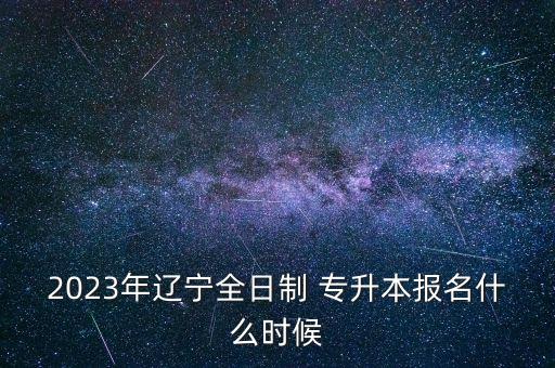 2023年遼寧全日制 專升本報(bào)名什么時(shí)候