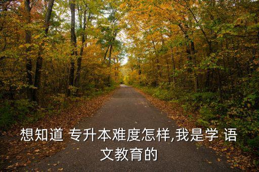 想知道 專升本難度怎樣,我是學(xué) 語(yǔ)文教育的