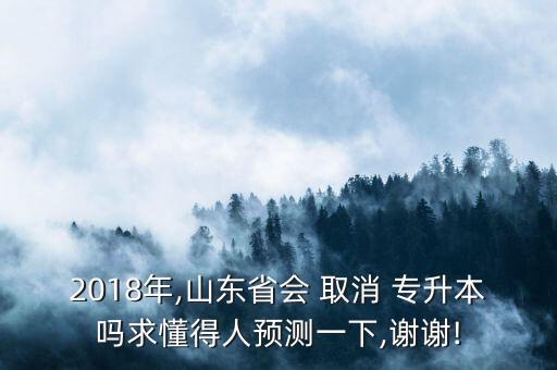 2018年,山東省會 取消 專升本嗎求懂得人預測一下,謝謝!