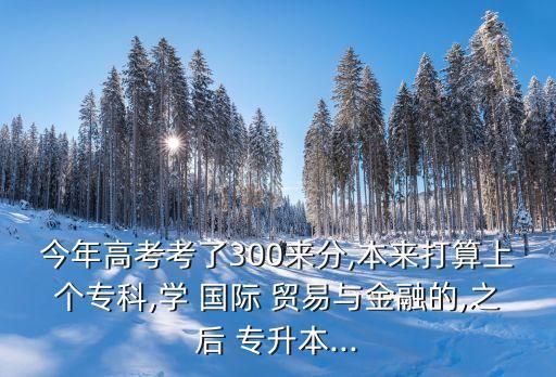 今年高考考了300來(lái)分,本來(lái)打算上個(gè)專科,學(xué) 國(guó)際 貿(mào)易與金融的,之后 專升本...