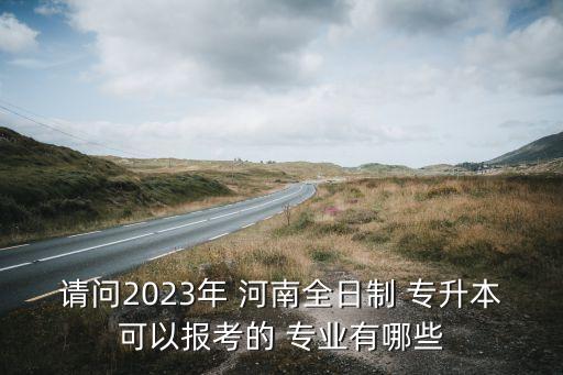 請問2023年 河南全日制 專升本可以報考的 專業(yè)有哪些