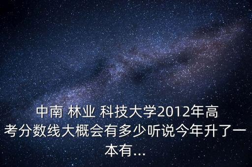  中南 林業(yè) 科技大學(xué)2012年高考分?jǐn)?shù)線大概會(huì)有多少聽(tīng)說(shuō)今年升了一本有...