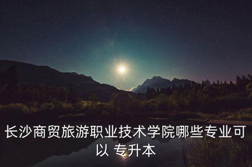 長沙商貿(mào)旅游職業(yè)技術(shù)學院哪些專業(yè)可以 專升本