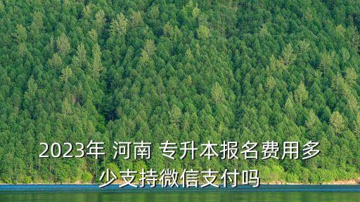 2023年 河南 專升本報名費用多少支持微信支付嗎