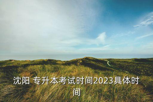 沈陽 專升本考試時間2023具體時間